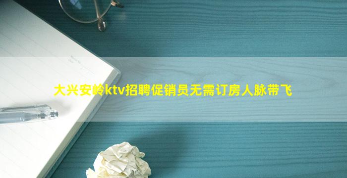 大兴安岭ktv招聘促销员无需订房人脉带飞